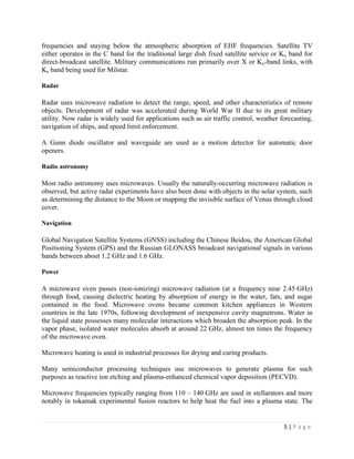 frequencies and staying below the atmospheric absorption of EHF frequencies. Satellite TV
either operates in the C band for the traditional large dish fixed satellite service or Ku band for
direct-broadcast satellite. Military communications run primarily over X or Ku-band links, with
Ka band being used for Milstar.

Radar

Radar uses microwave radiation to detect the range, speed, and other characteristics of remote
objects. Development of radar was accelerated during World War II due to its great military
utility. Now radar is widely used for applications such as air traffic control, weather forecasting,
navigation of ships, and speed limit enforcement.

A Gunn diode oscillator and waveguide are used as a motion detector for automatic door
openers.

Radio astronomy

Most radio astronomy uses microwaves. Usually the naturally-occurring microwave radiation is
observed, but active radar experiments have also been done with objects in the solar system, such
as determining the distance to the Moon or mapping the invisible surface of Venus through cloud
cover.

Navigation

Global Navigation Satellite Systems (GNSS) including the Chinese Beidou, the American Global
Positioning System (GPS) and the Russian GLONASS broadcast navigational signals in various
bands between about 1.2 GHz and 1.6 GHz.

Power

A microwave oven passes (non-ionizing) microwave radiation (at a frequency near 2.45 GHz)
through food, causing dielectric heating by absorption of energy in the water, fats, and sugar
contained in the food. Microwave ovens became common kitchen appliances in Western
countries in the late 1970s, following development of inexpensive cavity magnetrons. Water in
the liquid state possesses many molecular interactions which broaden the absorption peak. In the
vapor phase, isolated water molecules absorb at around 22 GHz, almost ten times the frequency
of the microwave oven.

Microwave heating is used in industrial processes for drying and curing products.

Many semiconductor processing techniques use microwaves to generate plasma for such
purposes as reactive ion etching and plasma-enhanced chemical vapor deposition (PECVD).

Microwave frequencies typically ranging from 110 – 140 GHz are used in stellarators and more
notably in tokamak experimental fusion reactors to help heat the fuel into a plasma state. The


                                                                                         5|Page
 