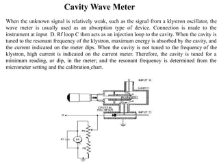 Cavity Wave Meter
When the unknown signal is relatively weak, such as the signal from a klystron oscillator, the
wave meter is usually used as an absorption type of device. Connection is made to the
instrument at input D. Rf loop C then acts as an injection loop to the cavity. When the cavity is
tuned to the resonant frequency of the klystron, maximum energy is absorbed by the cavity, and
the current indicated on the meter dips. When the cavity is not tuned to the frequency of the
klystron, high current is indicated on the current meter. Therefore, the cavity is tuned for a
minimum reading, or dip, in the meter; and the resonant frequency is determined from the
micrometer setting and the calibration chart.
 
