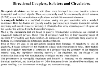 Directional Couplers, Isolators and Circulators
Waveguide circulators are devices with three ports developed to create isolation between
transmitted and received signals. These are commonly used for electronically steered antenna
(AESA) arrays, telecommunications applications, and satellite communications etc.
A waveguide isolator is a modified circulator having one port terminated with a matched
impedance. Both the devices are typically used for preventing high powered transmitter outputs
interfering with sensitive receiver circuitry. It efficiently does so by separating received signals at
the input of the antenna from the transmitter’s signals.
Most of the circulators that are based on passive ferromagnetic technologies are coaxial or
waveguide packaged devices. These types of circulators work best in their frequency range of
operation by providing very high isolation. As compared to cavity duplexers being used for in-
building telecommunications installations and base stations.
Both of these are used in the applications ranging from hundreds of megahertz to tens of
gigahertz, it makes them perfect for operations in radar and communication bands. Many factors
limit the frequency bandwidth of operation of a circulator like the geometry of the magnetic
material used, the impedance matching network of the circulator, and the design of the
transmission line along with manufacturing techniques and the types of ferrite.
The performance of waveguide circulators and isolators is measured on the parameters of
isolation, bandwidth, and insertion loss etc. Other important factors that should be considered are
power handling, size, interconnect technology, and temperature range.
 