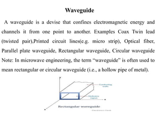 A waveguide is a devise that confines electromagnetic energy and
channels it from one point to another. Examples Coax Twin lead
(twisted pair),Printed circuit lines(e.g. micro strip), Optical fiber,
Parallel plate waveguide, Rectangular waveguide, Circular waveguide
Note: In microwave engineering, the term “waveguide” is often used to
mean rectangular or circular waveguide (i.e., a hollow pipe of metal).
Waveguide
 