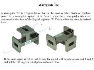 A Waveguide Tee is a 3-port device that can be used to either divide or combine
power in a waveguide system. It is formed when three waveguides tubes are
connected in the form of the English alphabet 'T'. This is where its name is derived
from.
If the input signal is fed to port 3, then the output will be split across port 1 and 2
and will be 180 degrees out of phase with each other.
Waveguide Tee
1
3
2
 