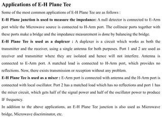 Applications of E-H Plane Tee
Some of the most common applications of E-H Plane Tee are as follows :
E-H Plane junction is used to measure the impedance: A null detector is connected to E-Arm
port while the Microwave source is connected to H-Arm port. The collinear ports together with
these ports make a bridge and the impedance measurement is done by balancing the bridge.
E-H Plane Tee is used as a duplexer : A duplexer is a circuit which works as both the
transmitter and the receiver, using a single antenna for both purposes. Port 1 and 2 are used as
receiver and transmitter where they are isolated and hence will not interfere. Antenna is
connected to E-Arm port. A matched load is connected to H-Arm port, which provides no
reflections. Now, there exists transmission or reception without any problem.
E-H Plane Tee is used as a mixer : E-Arm port is connected with antenna and the H-Arm port is
connected with local oscillator. Port 2 has a matched load which has no reflections and port 1 has
the mixer circuit, which gets half of the signal power and half of the oscillator power to produce
IF frequency.
In addition to the above applications, an E-H Plane Tee junction is also used as Microwave
bridge, Microwave discriminator, etc.
 