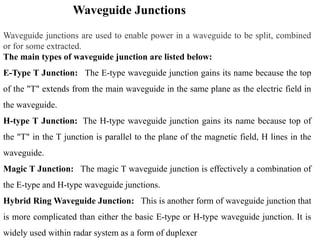 Waveguide Junctions
Waveguide junctions are used to enable power in a waveguide to be split, combined
or for some extracted.
The main types of waveguide junction are listed below:
E-Type T Junction: The E-type waveguide junction gains its name because the top
of the "T" extends from the main waveguide in the same plane as the electric field in
the waveguide.
H-type T Junction: The H-type waveguide junction gains its name because top of
the "T" in the T junction is parallel to the plane of the magnetic field, H lines in the
waveguide.
Magic T Junction: The magic T waveguide junction is effectively a combination of
the E-type and H-type waveguide junctions.
Hybrid Ring Waveguide Junction: This is another form of waveguide junction that
is more complicated than either the basic E-type or H-type waveguide junction. It is
widely used within radar system as a form of duplexer
 