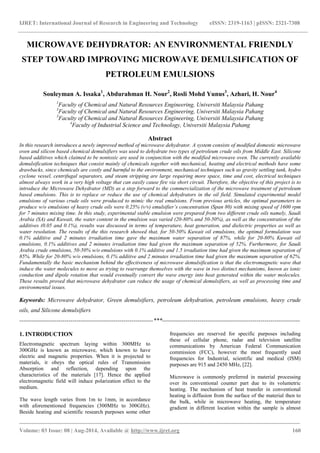 IJRET: International Journal of Research in Engineering and Technology eISSN: 2319-1163 | pISSN: 2321-7308 
_______________________________________________________________________________________ 
Volume: 03 Issue: 08 | Aug-2014, Available @ http://www.ijret.org 160 
MICROWAVE DEHYDRATOR: AN ENVIRONMENTAL FRIENDLY STEP TOWARD IMPROVING MICROWAVE DEMULSIFICATION OF PETROLEUM EMULSIONS Souleyman A. Issaka1, Abdurahman H. Nour2, Rosli Mohd Yunus3, Azhari, H. Nour4 1Faculty of Chemical and Natural Resources Engineering, Universiti Malaysia Pahang 3Faculty of Chemical and Natural Resources Engineering, Universiti Malaysia Pahang 3Faculty of Chemical and Natural Resources Engineering, Universiti Malaysia Pahang 4Faculty of Industrial Science and Technology, Universiti Malaysia Pahang Abstract In this research introduces a newly improved method of microwave dehydrator. A system consists of modified domestic microwave oven and silicon based chemical demulsifiers was used to dehydrate two types of petroleum crude oils from Middle East. Silicone based additives which claimed to be nontoxic are used in conjunction with the modified microwave oven. The currently available demulsification techniques that consist mainly of chemicals together with mechanical, heating and electrical methods have some drawbacks, since chemicals are costly and harmful to the environment, mechanical techniques such as gravity settling tank, hydro cyclone vessel, centrifugal separators, and steam stripping are large requiring more space, time and cost, electrical techniques almost always work in a very high voltage that can easily cause fire via short circuit. Therefore, the objective of this project is to introduce the Microwave Dehydrator (MD) as a step forward to the commercialization of the microwave treatment of petroleum based emulsions. This is to replace or reduce the use of chemical dehydrators in the oil field. Simulated experimental model emulsions of various crude oils were produced to mimic the real emulsions. From previous articles, the optimal parameters to produce w/o emulsions of heavy crude oils were 0.25% (v/v) emulsifier’s concentration (Span 80) with mixing speed of 1600 rpm for 7 minutes mixing time. In this study, experimental stable emulsion were prepared from two different crude oils namely, Saudi Arabia (SA) and Kuwait, the water content in the emulsion was varied (20-80% and 50-50%), as well as the concentration of the additives (0.05 and 0.1%), results was discussed in terms of temperature, heat generation, and dielectric properties as well as water resolution. The results of the this research showed that, for 50-50% Kuwait oil emulsions, the optimal formulation was 0.1% additive and 2 minutes irradiation time gave the maximum water separation of 87%, while for 20-80% Kuwait oil emulsions, 0.1% additives and 2 minutes irradiation time had given the maximum separation of 52%. Furthermore, for Saudi Arabia crude emulsions, 50-50% w/o emulsions with 0.1% additive and 1.5 irradiation time had given the maximum separation of 85%. While for 20-80% w/o emulsions, 0.1% additive and 2 minutes irradiation time had given the maximum separation of 62%. Fundamentally the basic mechanism behind the effectiveness of microwave demulsification is that the electromagnetic wave that induce the water molecules to move as trying to rearrange themselves with the wave in two distinct mechanisms, known as ionic conduction and dipole rotation that would eventually convert the wave energy into heat generated within the water molecules. These results proved that microwave dehydrator can reduce the usage of chemical demulsifiers, as well as processing time and environmental issues. Keywords: Microwave dehydrator, Green demulsifiers, petroleum dehydration, petroleum emulsions, heavy crude oils, and Silicone demulsifiers 
--------------------------------------------------------------------***---------------------------------------------------------------------- 1. INTRODUCTION Electromagnetic spectrum laying within 300MHz to 300GHz is known as microwave, which known to have electric and magnetic properties. When it is projected to materials, it obeys the optical rules of Transmission Absorption and reflection, depending upon the characteristics of the materials [17]. Hence the applied electromagnetic field will induce polarization effect to the medium. 
The wave length varies from 1m to 1mm, in accordance with aforementioned frequencies (300MHz to 300GHz). Beside heating and scientific research purposes some other frequencies are reserved for specific purposes including these of cellular phone, radar and television satellite communications by American Federal Communication commission (FCC), however the most frequently used frequencies for Industrial, scientific and medical (ISM) purposes are 915 and 2450 MHz, [22]. 
Microwave is commonly preferred in material processing over its conventional counter part due to its volumetric heating. The mechanism of heat transfer in conventional heating is diffusion from the surface of the material then to the bulk, while in microwave heating, the temperature gradient in different location within the sample is almost  