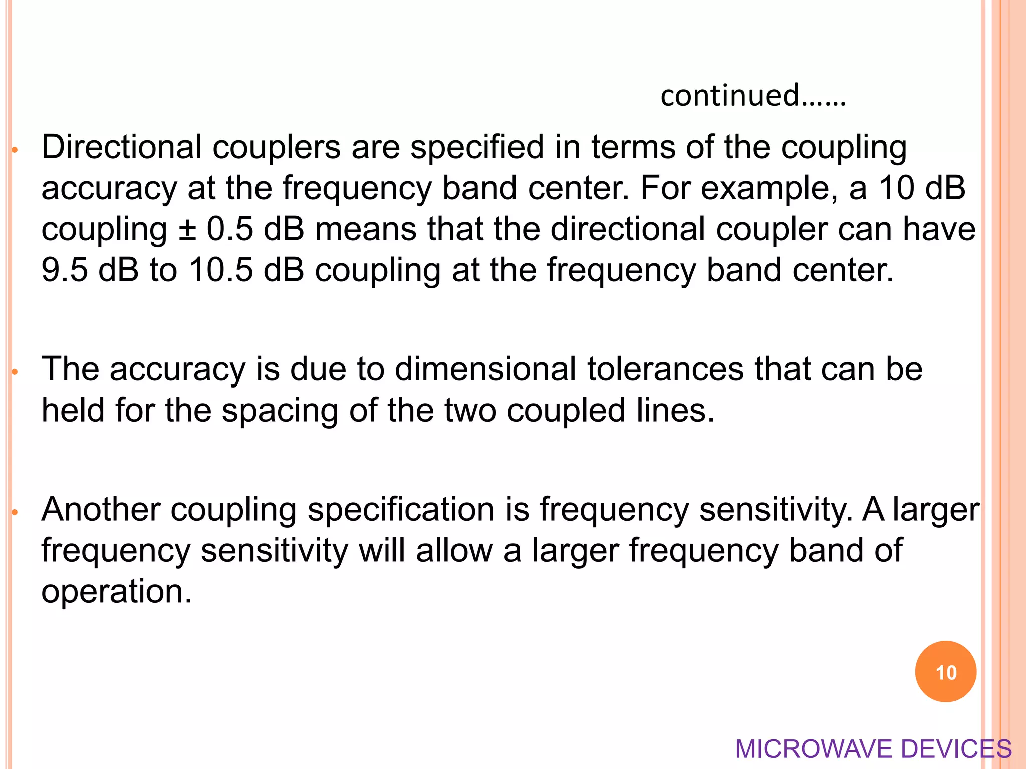 • Directional couplers are specified in terms of the coupling
accuracy at the frequency band center. For example, a 10 dB
coupling ± 0.5 dB means that the directional coupler can have
9.5 dB to 10.5 dB coupling at the frequency band center.
• The accuracy is due to dimensional tolerances that can be
held for the spacing of the two coupled lines.
• Another coupling specification is frequency sensitivity. A larger
frequency sensitivity will allow a larger frequency band of
operation.
10
continued……
MICROWAVE DEVICES
 