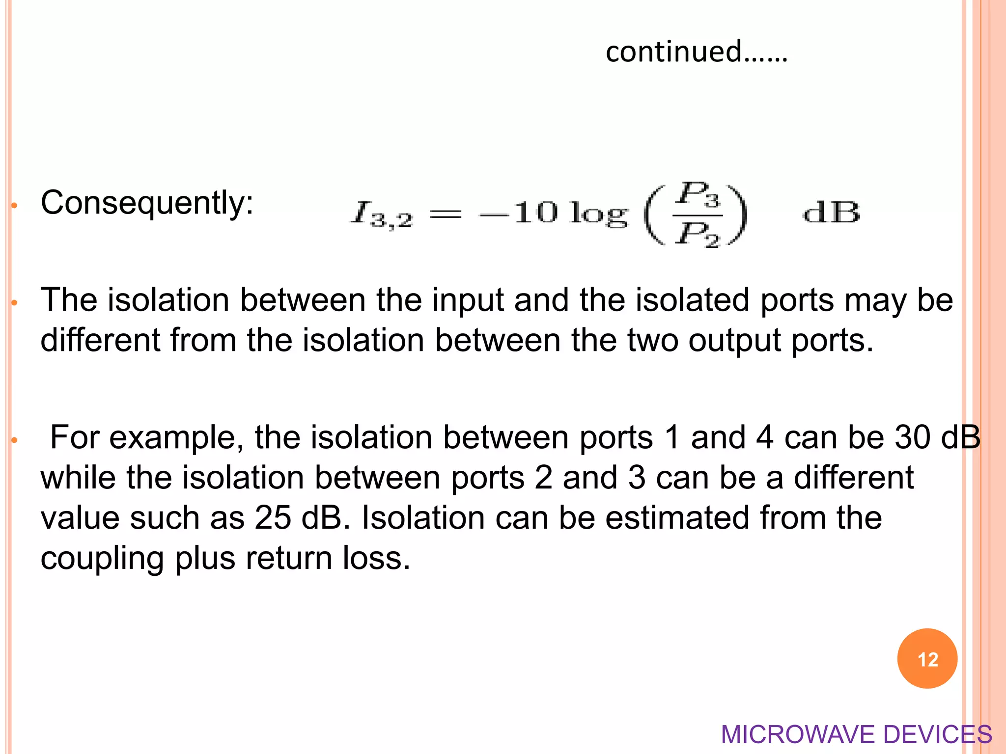 • Consequently:
• The isolation between the input and the isolated ports may be
different from the isolation between the two output ports.
• For example, the isolation between ports 1 and 4 can be 30 dB
while the isolation between ports 2 and 3 can be a different
value such as 25 dB. Isolation can be estimated from the
coupling plus return loss.
12
continued……
MICROWAVE DEVICES
 