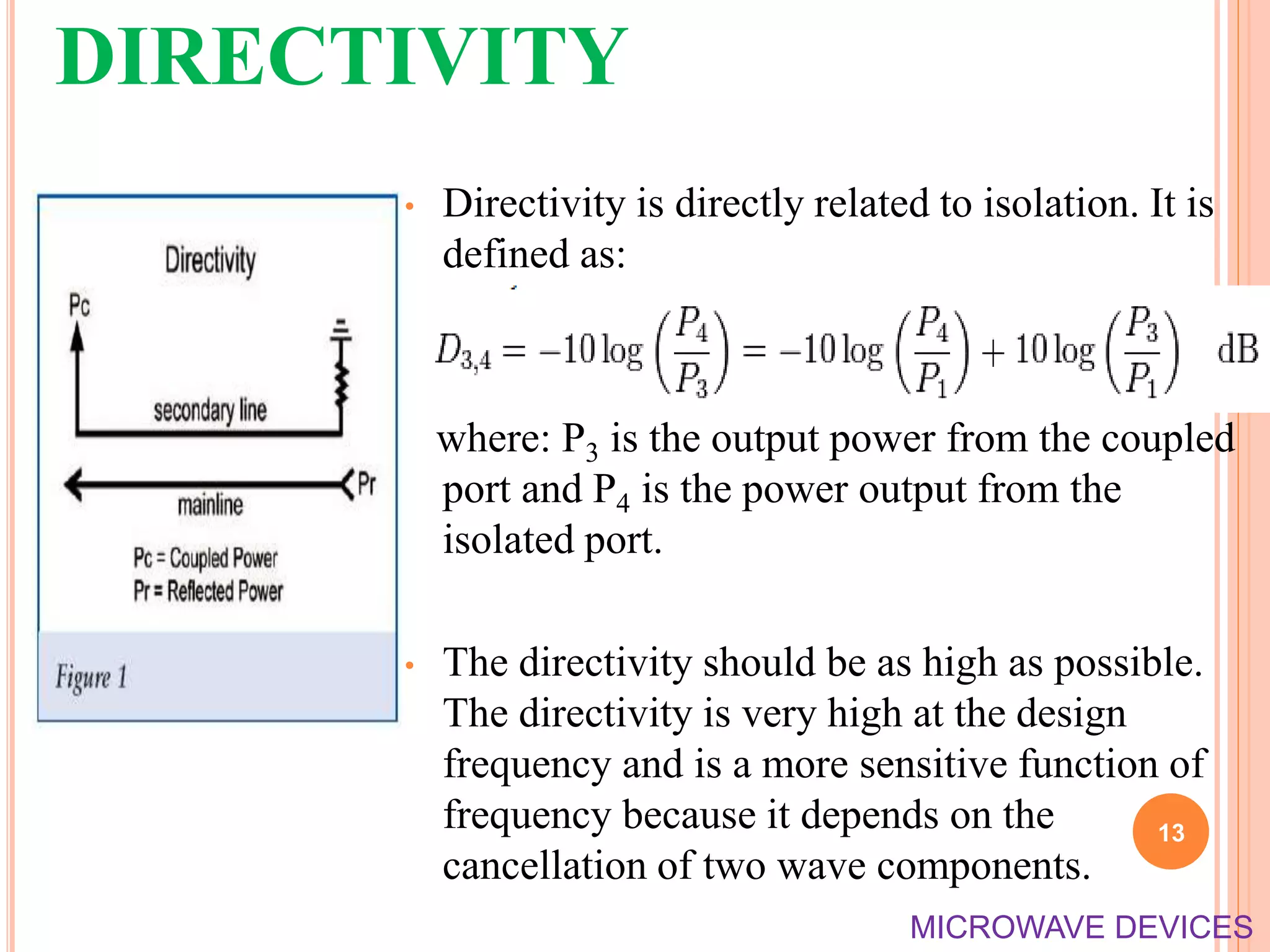 DIRECTIVITY
• Directivity is directly related to isolation. It is
defined as:
where: P3 is the output power from the coupled
port and P4 is the power output from the
isolated port.
• The directivity should be as high as possible.
The directivity is very high at the design
frequency and is a more sensitive function of
frequency because it depends on the
cancellation of two wave components.
13
MICROWAVE DEVICES
 