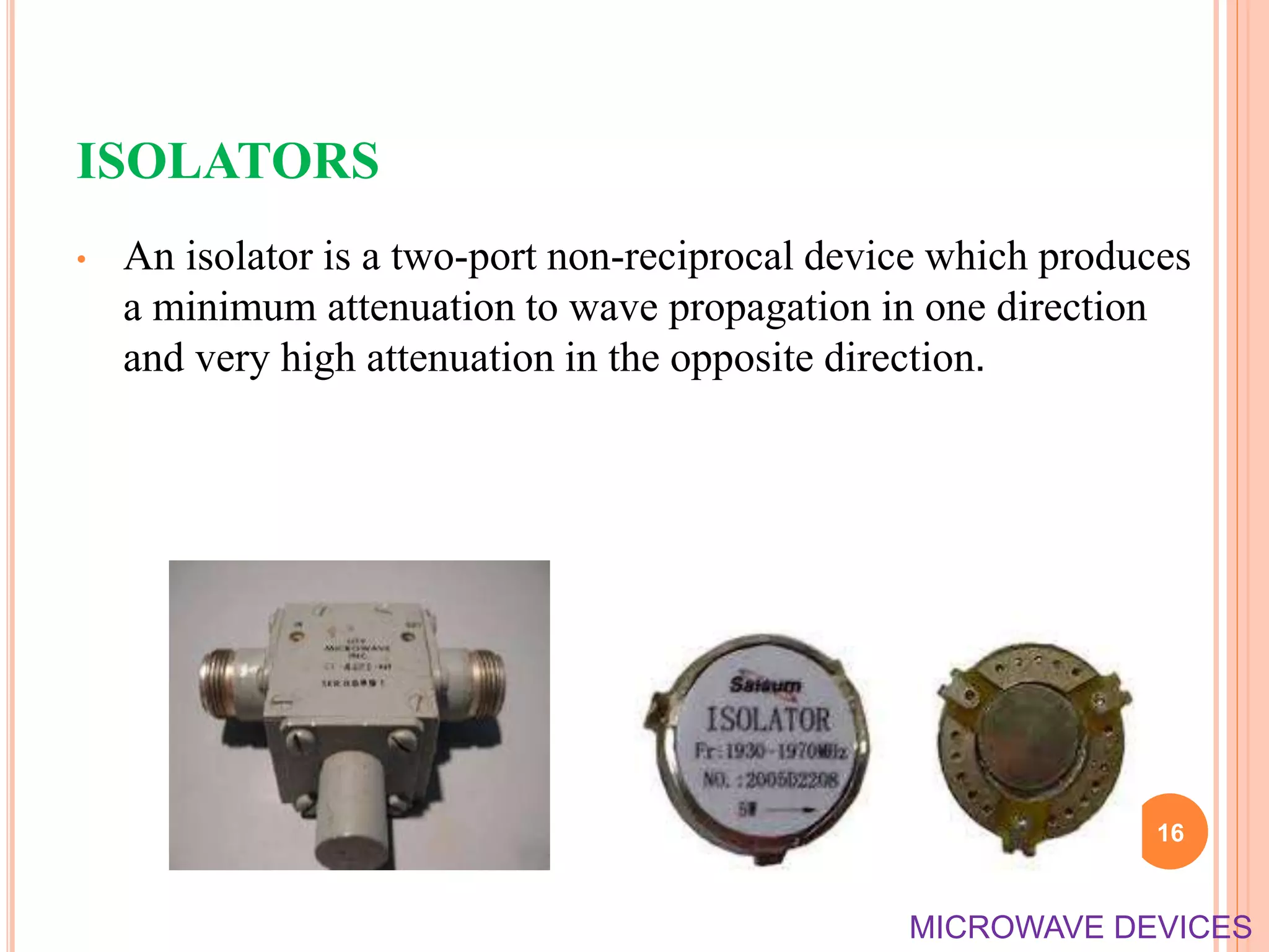 ISOLATORS
• An isolator is a two-port non-reciprocal device which produces
a minimum attenuation to wave propagation in one direction
and very high attenuation in the opposite direction.
16
MICROWAVE DEVICES
 