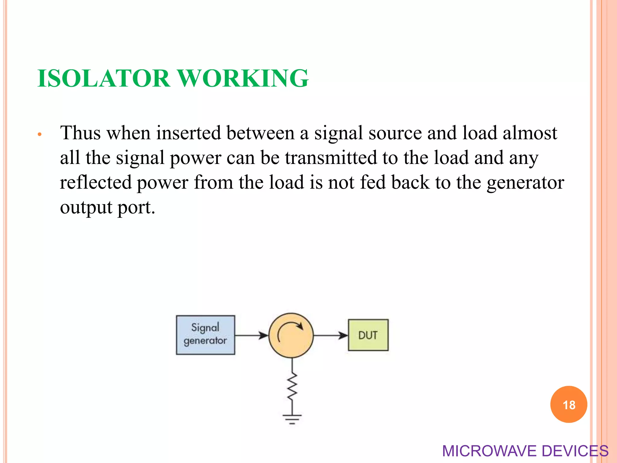ISOLATOR WORKING
• Thus when inserted between a signal source and load almost
all the signal power can be transmitted to the load and any
reflected power from the load is not fed back to the generator
output port.
18
MICROWAVE DEVICES
 