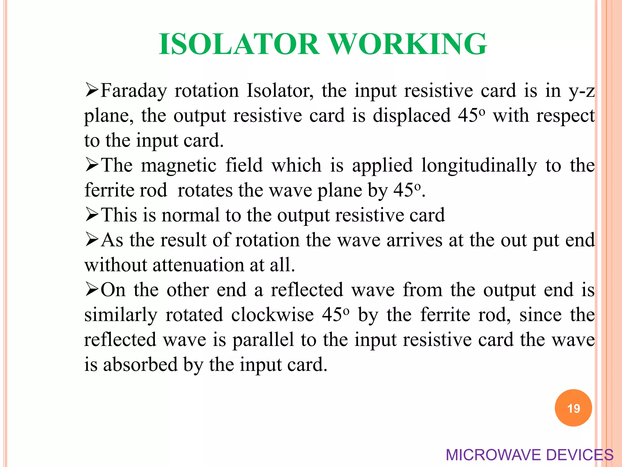 Faraday rotation Isolator, the input resistive card is in y-z
plane, the output resistive card is displaced 45o with respect
to the input card.
The magnetic field which is applied longitudinally to the
ferrite rod rotates the wave plane by 45o.
This is normal to the output resistive card
As the result of rotation the wave arrives at the out put end
without attenuation at all.
On the other end a reflected wave from the output end is
similarly rotated clockwise 45o by the ferrite rod, since the
reflected wave is parallel to the input resistive card the wave
is absorbed by the input card.
ISOLATOR WORKING
19
MICROWAVE DEVICES
 