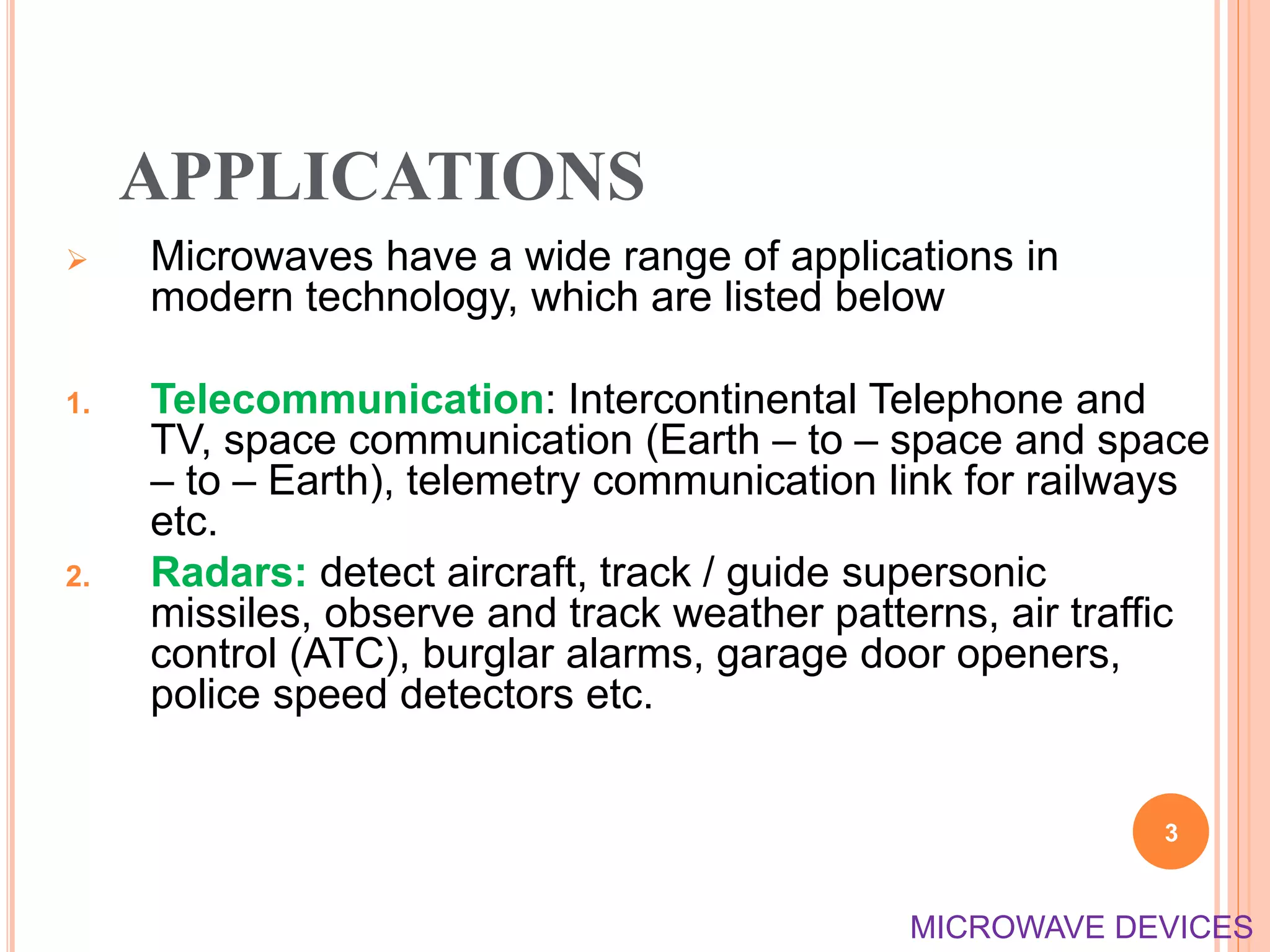 APPLICATIONS
 Microwaves have a wide range of applications in
modern technology, which are listed below
1. Telecommunication: Intercontinental Telephone and
TV, space communication (Earth – to – space and space
– to – Earth), telemetry communication link for railways
etc.
2. Radars: detect aircraft, track / guide supersonic
missiles, observe and track weather patterns, air traffic
control (ATC), burglar alarms, garage door openers,
police speed detectors etc.
3
MICROWAVE DEVICES
 