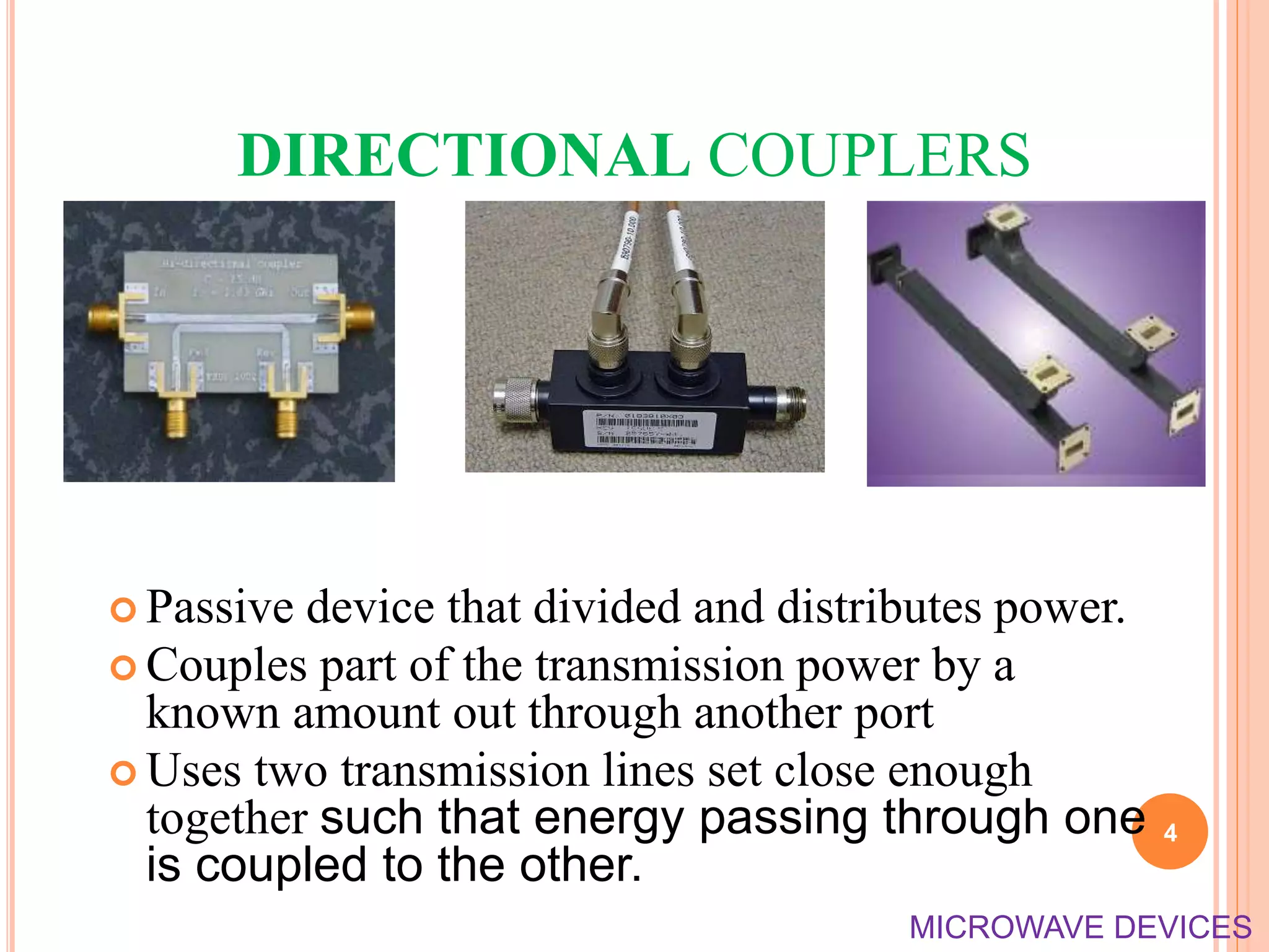 DIRECTIONAL COUPLERS
 Passive device that divided and distributes power.
 Couples part of the transmission power by a
known amount out through another port
 Uses two transmission lines set close enough
together such that energy passing through one
is coupled to the other.
4
MICROWAVE DEVICES
 