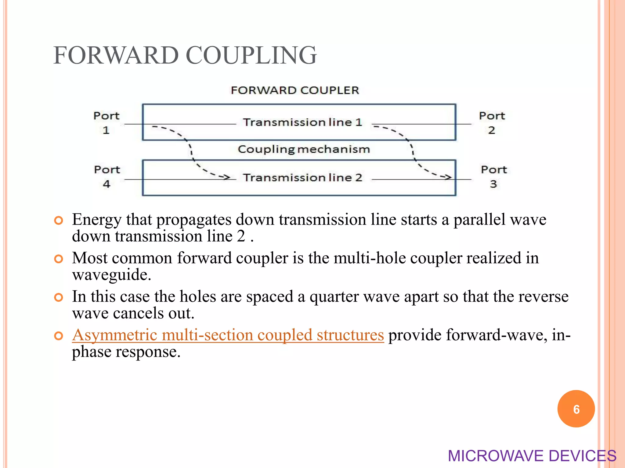 FORWARD COUPLING
 Energy that propagates down transmission line starts a parallel wave
down transmission line 2 .
 Most common forward coupler is the multi-hole coupler realized in
waveguide.
 In this case the holes are spaced a quarter wave apart so that the reverse
wave cancels out.
 Asymmetric multi-section coupled structures provide forward-wave, in-
phase response.
6
MICROWAVE DEVICES
 