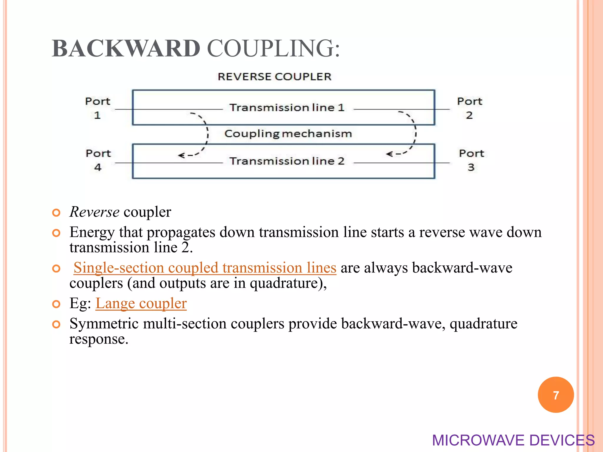 BACKWARD COUPLING:
 Reverse coupler
 Energy that propagates down transmission line starts a reverse wave down
transmission line 2.
 Single-section coupled transmission lines are always backward-wave
couplers (and outputs are in quadrature),
 Eg: Lange coupler
 Symmetric multi-section couplers provide backward-wave, quadrature
response.
7
MICROWAVE DEVICES
 