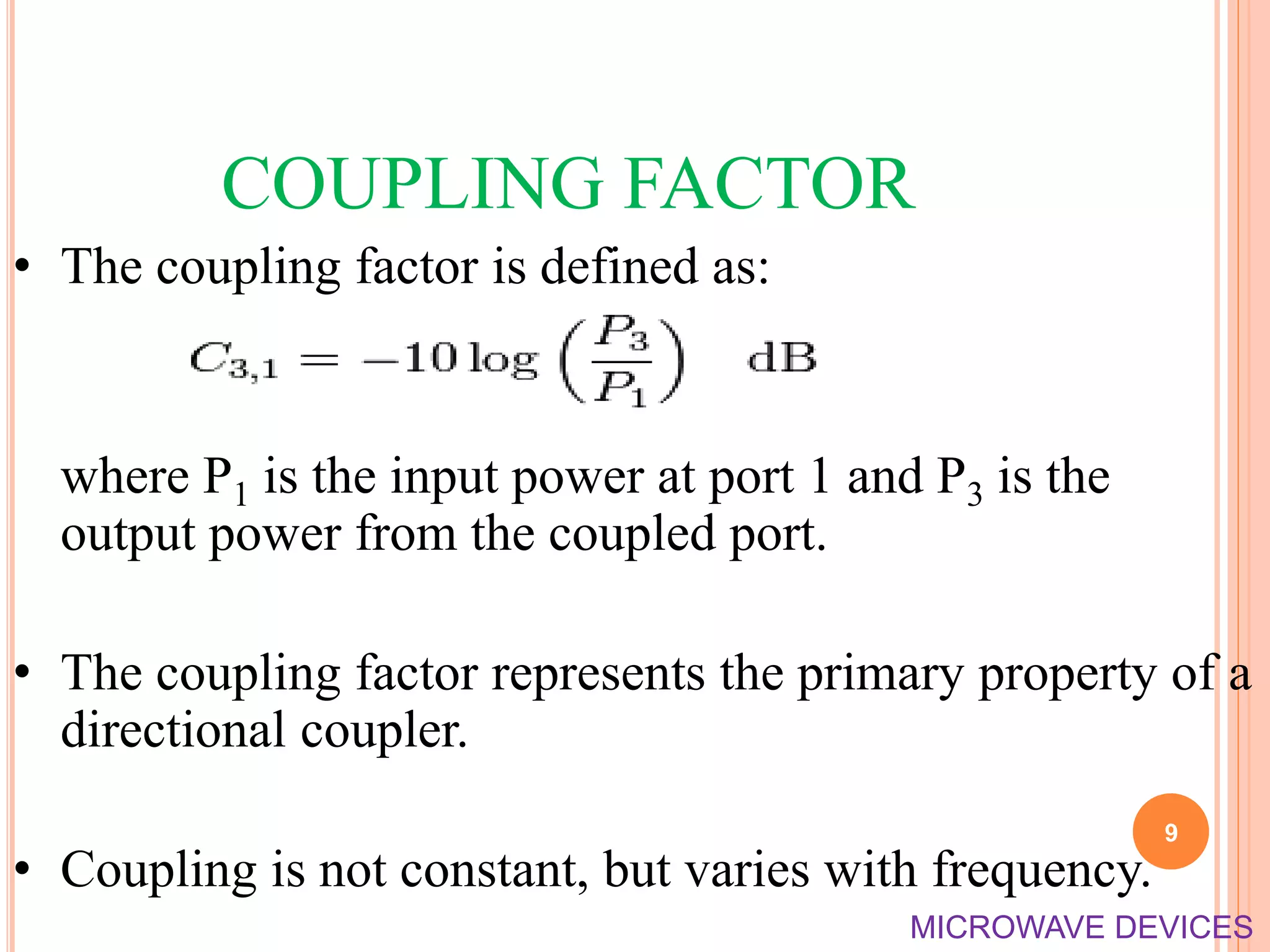 COUPLING FACTOR
• The coupling factor is defined as:
where P1 is the input power at port 1 and P3 is the
output power from the coupled port.
• The coupling factor represents the primary property of a
directional coupler.
• Coupling is not constant, but varies with frequency.
9
MICROWAVE DEVICES
 