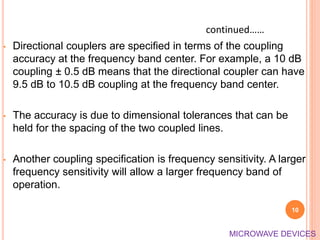 • Directional couplers are specified in terms of the coupling
accuracy at the frequency band center. For example, a 10 dB
coupling ± 0.5 dB means that the directional coupler can have
9.5 dB to 10.5 dB coupling at the frequency band center.
• The accuracy is due to dimensional tolerances that can be
held for the spacing of the two coupled lines.
• Another coupling specification is frequency sensitivity. A larger
frequency sensitivity will allow a larger frequency band of
operation.
10
continued……
MICROWAVE DEVICES
 