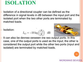 ISOLATION
• Isolation of a directional coupler can be defined as the
difference in signal levels in dB between the input port and the
isolated port when the two other ports are terminated by
matched loads.
• Isolation:
• It can also be defined between the two output ports. In this
case, one of the output ports is used as the input; the other is
considered the output port while the other two ports (input and
isolated) are terminated by matched loads.
11
MICROWAVE DEVICES
 