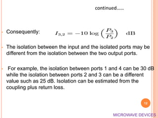 • Consequently:
• The isolation between the input and the isolated ports may be
different from the isolation between the two output ports.
• For example, the isolation between ports 1 and 4 can be 30 dB
while the isolation between ports 2 and 3 can be a different
value such as 25 dB. Isolation can be estimated from the
coupling plus return loss.
12
continued……
MICROWAVE DEVICES
 