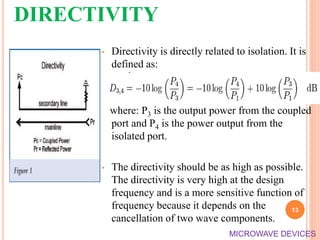 DIRECTIVITY
• Directivity is directly related to isolation. It is
defined as:
where: P3 is the output power from the coupled
port and P4 is the power output from the
isolated port.
• The directivity should be as high as possible.
The directivity is very high at the design
frequency and is a more sensitive function of
frequency because it depends on the
cancellation of two wave components.
13
MICROWAVE DEVICES
 