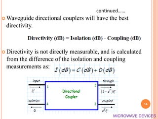  Waveguide directional couplers will have the best
directivity.
 Directivity is not directly measurable, and is calculated
from the difference of the isolation and coupling
measurements as:
14
continued……
MICROWAVE DEVICES
 