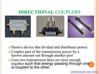 DIRECTIONAL COUPLERS
 Passive device that divided and distributes power.
 Couples part of the transmission power by a
known amount out through another port
 Uses two transmission lines set close enough
together such that energy passing through one
is coupled to the other.
4
MICROWAVE DEVICES
 