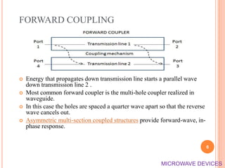 FORWARD COUPLING
 Energy that propagates down transmission line starts a parallel wave
down transmission line 2 .
 Most common forward coupler is the multi-hole coupler realized in
waveguide.
 In this case the holes are spaced a quarter wave apart so that the reverse
wave cancels out.
 Asymmetric multi-section coupled structures provide forward-wave, in-
phase response.
6
MICROWAVE DEVICES
 