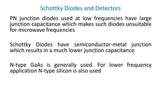 Schottky Diodes and Detectors
PN junction diodes used at low frequencies have large
junction capacitance which makes such diodes unsuitable
for microwave frequencies
Schottky Diodes have semiconductor-metal junction
which results in a much lower junction capacitance
N-type GaAs is generally used. For lower frequency
application N-type silicon is also used
 