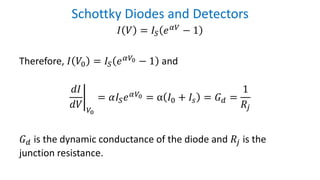 Schottky Diodes and Detectors
𝐼 𝑉 = 𝐼𝑆 𝑒 𝛼𝑉
− 1
Therefore, 𝐼 𝑉0 = 𝐼𝑆 𝑒 𝛼𝑉0 − 1 and
ቤ
𝑑𝐼
𝑑𝑉 𝑉0
= 𝛼𝐼𝑆 𝑒 𝛼𝑉0 = α 𝐼0 + 𝐼𝑠 = 𝐺 𝑑 =
1
𝑅𝑗
𝐺 𝑑 is the dynamic conductance of the diode and 𝑅𝑗 is the
junction resistance.
 