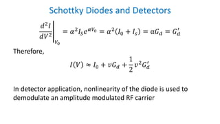 Schottky Diodes and Detectors
อ
𝑑2 𝐼
𝑑𝑉2
𝑉0
= 𝛼2 𝐼𝑆 𝑒 𝛼𝑉0 = 𝛼2 𝐼0 + 𝐼𝑠 = α𝐺 𝑑 = 𝐺 𝑑
′
Therefore,
𝐼 𝑉 ≈ 𝐼0 + 𝑣𝐺 𝑑 +
1
2
𝑣2 𝐺 𝑑
′
In detector application, nonlinearity of the diode is used to
demodulate an amplitude modulated RF carrier
 