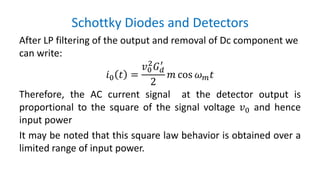 Schottky Diodes and Detectors
After LP filtering of the output and removal of Dc component we
can write:
𝑖0 𝑡 =
𝑣0
2
𝐺 𝑑
′
2
𝑚 cos 𝜔 𝑚 𝑡
Therefore, the AC current signal at the detector output is
proportional to the square of the signal voltage 𝑣0 and hence
input power
It may be noted that this square law behavior is obtained over a
limited range of input power.
 