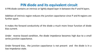 PIN diode and its equivalent circuit
A PIN diode contains an intrinsic or lightly doped layer in between the P and N layers.
Addition of intrinsic region reduces the junction capacitance since P and N regions are
further apart.
It makes the forward conductivity of the diode a much more linear function of diode
bias current.
Under reverse biased condition, the diode impedance becomes high due to a small
series junction capacitance.
Under forward bias, the junction capacitance is not present and the diode is in a
low-impedance state.
 