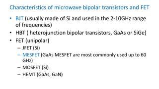 Characteristics of microwave bipolar transistors and FET
• BJT (usually made of Si and used in the 2-10GHz range
of frequencies)
• HBT ( heterojunction bipolar transistors, GaAs or SiGe)
• FET (unipolar)
– JFET (Si)
– MESFET (GaAs MESFET are most commonly used up to 60
GHz)
– MOSFET (Si)
– HEMT (GaAs, GaN)
 