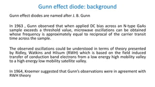 Gunn effect diode: background
Gunn effect diodes are named after J. B. Gunn
In 1963 , Gunn observed that when applied DC bias across an N-type GaAs
sample exceeds a threshold value, microwave oscillations can be obtained
whose frequency is approximately equal to reciprocal of the carrier transit
time across the sample.
The observed oscillations could be understood in terms of theory presented
by Ridley, Watkins and Hilsum (RWH) which is based on the field induced
transfer of conduction band electrons from a low energy high mobility valley
to a high energy low mobility satellite valley.
In 1964, Kroemer suggested that Gunn’s observations were in agreement with
RWH theory
 