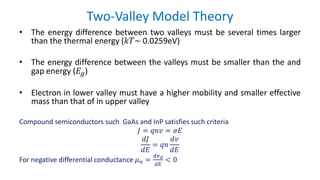 Two-Valley Model Theory
• The energy difference between two valleys must be several times larger
than the thermal energy (𝑘𝑇~ 0.0259eV)
• The energy difference between the valleys must be smaller than the and
gap energy (𝐸𝑔)
• Electron in lower valley must have a higher mobility and smaller effective
mass than that of in upper valley
Compound semiconductors such GaAs and InP satisfies such criteria
𝐽 = 𝑞𝑛𝑣 = 𝜎𝐸
𝑑𝐽
𝑑𝐸
= 𝑞𝑛
𝑑𝑣
𝑑𝐸
For negative differential conductance 𝜇 𝑛 =
𝑑𝑣 𝑑
𝑑𝐸
< 0
 