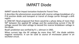 IMPATT Diode
IMPATT stands for Impact Ionization Avalanche Transit Time.
It describes the phenomenon associated with reverse voltage breakdown of a
P-N junction diode and transport or transit of charge carrier through a drift
region
In 1958 W.T. Read proposed that there would be a phase delay of more than
900 between the applied RF voltage and the avalanching current if the RF
voltage caused the total voltage to exceed the reverse breakdown voltage in
the diode.
Read’s prediction was verified by R. L. Johnson in 1965.
When current lags the RF voltage by more than 900, the diode exhibits
negative resistance. It can be used as source of microwave power in an
oscillator circuit.
 