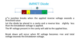 IMPATT Diode
𝑝+ 𝑛 junction breaks when the applied reverse voltage exceeds a
threshold value
Let the diode be placed in a cavity and a reverse bias slightly less
than the breakdown voltage is applied.
The RF voltage present in the cavity will add to the applied bias.
Break down will occur when RF voltage becomes +ive and total
voltage exceeds the breakdown voltage.
𝑝+
𝑛 𝑖 𝑛+
 