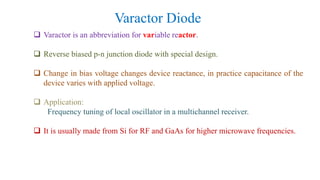 Varactor Diode
 Varactor is an abbreviation for variable reactor.
 Reverse biased p-n junction diode with special design.
 Change in bias voltage changes device reactance, in practice capacitance of the
device varies with applied voltage.
 Application:
Frequency tuning of local oscillator in a multichannel receiver.
 It is usually made from Si for RF and GaAs for higher microwave frequencies.
 
