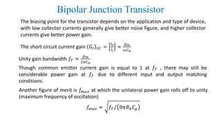 Bipolar Junction Transistor
The biasing point for the transistor depends on the application and type of device,
with low collector currents generally give better noise figure, and higher collector
currents give better power gain.
The short circuit current gain 𝐺𝐼 𝑆𝐶 =
𝐼0
𝐼 𝑖
≈
𝑔 𝑚
𝜔𝐶 𝜋
Unity gain bandwidth 𝑓𝑇 ≈
𝑔 𝑚
2𝜋𝐶 𝜋
Another figure of merit is 𝑓𝑚𝑎𝑥 at which the unilateral power gain rolls off to unity
(maximum frequency of oscillation)
𝑓𝑚𝑎𝑥 ≈ Τ𝑓𝑇 8𝜋𝑅 𝑏 𝐶𝜇
Though common emitter current gain is equal to 1 at 𝑓𝑇 , there may still be
considerable power gain at 𝑓𝑇 due to different input and output matching
conditions.
 