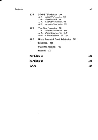 ---
Contents
12-3 MOSFET Fabrication 504
12-3-1 MOSFET Formation, 505
12-3-2 NMOS Growth, 506
12-3-3 CMOS Development, 508
12-3-4 Memory Construction, 510
12-4 Thin-Film Formation 514
12-4-1 Planar Resistor Film 514
12-4-2 Planar Inductor Film 516
12-4-3 Planar Capacitor Film 518
12-5 Hybrid Integrated-Circuit Fabrication 519
References 521
Suggested Readings 522
Problems 522
APPENDIX A
APPENDIX B
INDEX
xiii
523
529
535
 