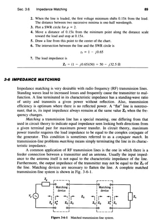Sec. 3.6 Impedance Matching 89
2. When the line is loaded, the first voltage minimum shifts 0.15A from the load.
The distance between two successive minima is one-half wavelength.
3. Plot a SWR circle for p = 2.
4. Move a distance of 0.15A from the minimum point along the distance scale
toward the load and stop at 0.15A.
5. Draw a line from this point to the center of the chart.
6. The intersection between the line and the SWR circle is
Ze = 1 - }0.65
7. The load impedance is
Ze = (1 - }0.65)(50) = 50 - }32.5 0
3·6 IMPEDANCE MATCHING
Impedance matching is very desirable with radio frequency (RF) transmission lines.
Standing waves lead to increased losses and frequently cause the transmitter to mal-
function. A line terminated in its characteristic impedance has a standing-wave ratio
of unity and transmits a given power without reflection. Also, transmission
efficiency is optimum where there is no reflected power. A "flat" line is nonreso-
nant; that is, its input impedance always remains at the same value Zo when the fre-
quency changes.
Matching a transmission line has a special meaning, one differing from that
used in circuit theory to indicate equal impedance seen looking both directions from
a given terminal pair for maximum power transfer. In circuit theory, maximum
power transfer requires the load impedance to be equal to the complex conjugate of
the generator. This condition is sometimes referred to as a conjugate match. In
transmission-line problems matching means simply terminating the line in its charac-
teristic impedance.
A common application of RF transmission lines is the one in which there is a
feeder connection between a transmitter and an antenna. Usually the input imped-
ance to the antenna itself is not equal to the characteristic impedance of the line.
Furthermore, the output impedance of the transmitter may not be equal to the Zo of
the line. Matching devices are necessary to flatten the line. A complete matched
transmission-line system is shown in Fig. 3-6-1.
z, r----1 r------,
o~'------------~'o o+------~
I Matching I l Matching 1
I
I device 1 I device I1 I I
~~~~ :IIi zo iii ilrI *I
z,1z; Z0 1Zo Z0 1Z0 Z2 1Z2
I 1 I I
'--------...j.o o 1 Io 0+------......J
L ____J L ____ _j
Figure 3-6-1 Matched transmission-line system.
 