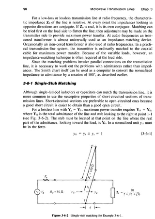 90 Microwave Transmission Lines Chap. 3
For a low-loss or lossless transmission line at radio frequency, the characteris-
tic impedance Zo of the line is resistive. At every point the impedances looking in
opposite directions are conjugate. If Zo is real, it is its own conjugate. Matching can
be tried first on the load side to flatten the line; then adjustment may be made on the
transmitter side to provide maximum power transfer. At audio frequencies an iron-
cored transformer is almost universally used as an impedance-matching device.
Occasionally an iron-cored transformer is also used at radio frequencies. In a practi-
cal transmission-line system, the transmitter is ordinarily matched to the coaxial
cable for maximum power transfer. Because of the variable loads, however, an
impedance-matching technique is often required at the load side.
Since the matching problems involve parallel connections on the transmission
line, it is necessary to work out the problems with admittances rather than imped-
ances. The Smith chart itself can be used as a computer to convert the normalized
impedance to admittance by a rotation of 180°, as described earlier.
3·6·1 Single-Stub Matching
Although single-lumped inductors or capacitors can match the transmission line, it is
more common to use the susceptive properties of short-circuited sections of trans-
mission lines. Short-circuited sections are preferable to open-circuited ones because
a good short circuit is easier to obtain than a good open circuit.
For a lossless line with Y8 = Yo, maximum power transfer requires Y11 = Yo,
where Ytt is the total admittance of the line and stub looking to the right at point 1-1
(see Fig. 3-6-2). The stub must be located at that point on the line where the real
part of the admittance, looking toward the load, is Yo. In a normalized unit Y11 must
be in the form
Ytt = Yd ± Ys = 1 (3-6-1)
R0 =50 n 50z --" -" "- ----
Q - 2 + j(2 +/3)
Figure 3-6-2 Single-stub matching for Example 3-6-1.
 