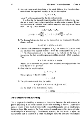 92 Microwave Transmission Lines Chap. 3
3. Since the characteristic impedance of the stub is different from that of the line,
the condition for impedance matching at the junction requires
Yu = Yd + Y,
where Y, is the susceptance that the stub will contribute.
It is clear that the stub and the portion of the line from the load to the junc-
tion are in parallel, as seen by the main line extending to the generator. The ad-
mittances must be converted to normalized values for matching on the Smith
chart. Then Eq. (3-6-2) becomes
(
Yo) . 100 .y, = (y,, - yd) - = [1 - (1 - ]2.6)]-0 = +]5.20
Yo, 5
4. The distance between the load and the stub position can be calculated from the
distance scale as
d = (0.302 - 0.215)A = 0.087A
5. Since the stub contributes a susceptance of+ j5.20, enter + j5.20 on the chart
and determine the required distance C from the short-circuited end (z = 0,
y = oo), which corresponds to the right side of the real axis on the chart, by
transversing the chart toward the generator until the point of+ j5.20 is reached.
Then
C = (0.50 - 0.03l)A = 0.469A
When a line is matched at the junction, there will be no standing wave in the line
from the stub to the generator.
6. If an inductive stub is required,
y~ = 1 + j2.6
the susceptance of the stub will be
y; = - j5.2
7. The position of the stub from the load is
d' = [0.50- (0.215- 0.198)]A = 0.483A
and the length of the short-circuited stub is
C' = 0.031A
3·6·2 Double-Stub Matching
Since single-stub matching is sometimes impractical because the stub cannot be
placed physically in the ideal location, double-stub matching is needed. Double-stub
devices consist of two short-circuited stubs connected in parallel with a fixed length
between them. The length of the fixed section is usually one-eighth, three-eighths,
or five-eighths of a wavelength. The stub that is nearest the load is used to adjust the
susceptance and is located at a fixed wavelength from the constant conductance
 