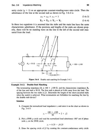 Sec. 3.6 Impedance Matching 93
unity circle (g = 1) on an appropriate constant-standing-wave-ratio circle. Then the
admittance of the line at the second stub as shown in Fig. 3-6-4 is
Yn = Yt12 ± Ys2 = 1
Y22 = Yd2 ± Ys2 = Yo
(3-6-3)
(3-6-4)
In these two equations it is assumed that the stubs and the main line have the same
characteristic admittance. If the positions and lengths of the stubs are chosen prop-
erly, there will be no standing wave on the line to the left of the second stub mea-
sured from the load.
R 0 =son ---.
Y22
ZQ = 100 +jlOO
Figure 3-6-4 Double-stub matching for Example 3-6-2.
Example 3-6-2: Double-Stub Matching
The terminating impedance Ze is 100 + j 100 !1, and the characteristic impedance Z0
of the line and stub is 50 !1. The first stub is placed at 0.40A away from the load. The
spacing between the two stubs is ~A. Determine the length of the short-circuited stubs
when the match is achieved. What terminations are forbidden for matching the line by
the double-stub device?
Solution
I. Compute the normalized load impedance ze and enter it on the chart as shown in
Fig. 3-6-5:
100 + j 100
ze = - -
5
..,:
0
:....._- = 2 + j2
2. Plot a SWR p circle and read the normalized load admittance 180° out of phase
with ze on the SWR circle:
Ye = 0.25 - j0.25
3. Draw the spacing circle of ~ eby rotating the constant-conductance unity circle
 