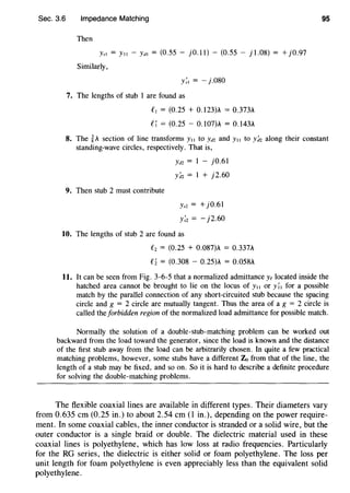 Sec. 3.6 Impedance Matching
Then
Yst = Y11 - YJt = (0.55 - jO.ll) - (0.55 - j 1.08) = +j0.97
Similarly,
y;, = - j.080
7. The lengths of stub 1 are found as
£, = (0.25 + 0.123)A = 0.373A
e; = (0.25- 0.107)A = 0.143A
95
8. The ~A section of line transforms Y11 to Y<12 and Y11 to y:n along their constant
standing-wave circles, respectively. That is,
9. Then stub 2 must contribute
Ya2 = 1 - j0.61
y:n = 1 + j2.60
Ysz = +j0.61
y;z = - j2.60
10. The lengths of stub 2 are found as
fz = (0.25 + 0.087)A = 0.337A
£2 = (0.308 - 0.25)A = 0.058A
11. It can be seen from Fig. 3-6-5 that a normalized admittance ye located inside the
hatched area cannot be brought to lie on the locus of y,, or y;, for a possible
match by the parallel connection of any short-circuited stub because the spacing
circle and g = 2 circle are mutually tangent. Thus the area of a g = 2 circle is
called the forbidden region of the normalized load admittance for possible match.
Normally the solution of a double-stub-matching problem can be worked out
backward from the load toward the generator, since the load is known and the distance
of the first stub away from the load can be arbitrarily chosen. In quite a few practical
matching problems, however, some stubs have a different Zo from that of the line, the
length of a stub may be fixed, and so on. So it is hard to describe a definite procedure
for solving the double-matching problems.
The flexible coaxial lines are available in different types. Their diameters vary
from 0.635 em (0.25 in.) to about 2.54 em (1 in.), depending on the power require-
ment. In some coaxial cables, the inner conductor is stranded or a solid wire, but the
outer conductor is a single braid or double. The dielectric material used in these
coaxial lines is polyethylene, which has low loss at radio frequencies. Particularly
for the RG series, the dielectric is either solid or foam polyethylene. The loss per
unit length for foam polyethylene is even appreciably less than the equivalent solid
polyethylene.
 