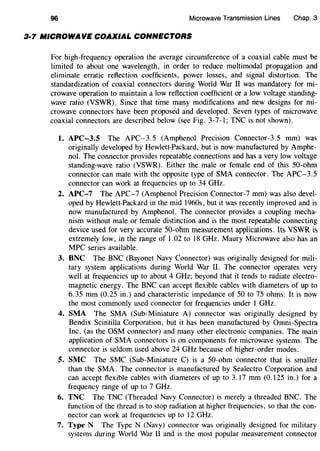 96 Microwave Transmission Lines Chap. 3
3·7 MICROWAVE COAXIAL CONNECTORS
For high-frequency operation the average circumference of a coaxial cable must be
limited to about one wavelength, in order to reduce multimodal propagation and
eliminate erratic reflection coefficients, power losses, and signal distortion. The
standardization of coaxial connectors during World War II was mandatory for mi-
crowave operation to maintain a low reflection coefficient or a low voltage standing-
wave ratio (VSWR). Since that time many modifications and new designs for mi-
crowave connectors have been proposed and developed. Seven types of microwave
coaxial connectors are described below (see Fig. 3-7-1; TNC is not shown).
1. APC-3.5 The APC-3.5 (Amphenol Precision Connector-3.5 mm) was
originally developed by Hewlett-Packard, but is now manufactured by Amphe-
nol. The connector provides repeatable connections and has a very low voltage
standing-wave ratio (VSWR). Either the male or female end of this 50-ohm
connector can mate with the opposite type of SMA connector. The APC-3.5
connector can work at frequencies up to 34 GHz.
2. APC-7 The APC-7 (Amphenol Precision Connector-7 mm) was also devel-
oped by Hewlett-Packard in the mid 1960s, but it was recently improved and is
now manufactured by Amphenol. The connector provides a coupling mecha-
nism without male or female distinction and is the most repeatable connecting
device used for very accurate SO-ohm measurement applications. Its VSWR is
extremely low, in the range of 1.02 to 18 GHz. Maury Microwave also has an
MPC series available.
3. BNC The BNC (Bayonet Navy Connector) was originally designed for mili-
tary system applications during World War II. The connector operates very
well at frequencies up to about 4 GHz; beyond that it tends to radiate electro-
magnetic energy. The BNC can accept flexible cables with diameters of up to
6.35 mm (0.25 in.) and characteristic impedance of 50 to 75 ohms. It is now
the most commonly used connector for frequencies under 1 GHz.
4. SMA The SMA (Sub-Miniature A) connector was originally designed by
Bendix Scintilla Corporation, but it has been manufactured by Omni-Spectra
Inc. (as the OSM connector) and many other electronic companies. The main
application of SMA connectors is on components for microwave systems. The
connector is seldom used above 24 GHz because of higher-order modes.
5. SMC The SMC (Sub-Miniature C) is a 50-ohm connector that is smaller
than the SMA. The connector is manufactured by Sealectro Corporation and
can accept flexible cables with diameters of up to 3.17 mm (0.125 in.) for a
frequency range of up to 7 GHz.
6. TNC The TNC (Threaded Navy Connector) is merely a threaded BNC. The
function of the thread is to stop radiation at higher frequencies, so that the con-
nector can work at frequencies up to 12 GHz.
7. Type N The Type N (Navy) connector was originally designed for military
systems during World War II and is the most popular measurement connector
 