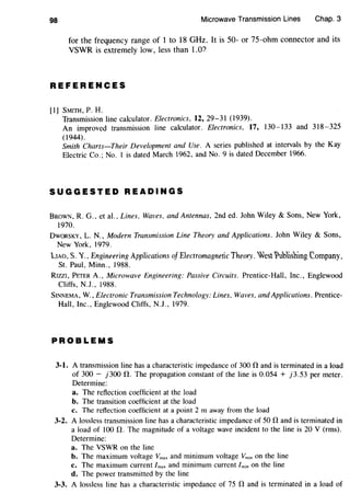 98 Microwave Transmission Lines Chap. 3
for the frequency range of 1 to 18 GHz. It is 50- or 75-ohm connector and its
VSWR is extremely low, less than 1.0?
REFERENCES
[1] SMITH, P. H.
Transmission line calculator. Electronics, 12, 29-31 (1939).
An improved transmission line calculator. Electronics, 17, 130-133 and 318-325
(1944).
Smith Charts-Their Development and Use. A series published at intervals by the Kay
Electric Co.; No. I is dated March 1962, and No.9 is dated December 1966.
SUGGESTED READINGS
BROWN, R. G., et al., Lines, Waves, and Antennas, 2nd ed. John Wiley & Sons, New York,
1970.
DwoRSKY, L. N., Modern Transmission Line Theory and Applications. John Wiley & Sons,
New York, 1979.
LIAO, s. 'l.' Engineering Applications of Electromagnetic Theory. Jest~ubisbing eompany'
St. Paul, Minn., 1988.
RIZZI, PETER A., Microwave Engineering: Passive Circuits. Prentice-Hall, Inc., Englewood
Cliffs, N.J., 1988.
SINNEMA, W., Electronic Transmission Technology: Lines, Waves, and Applications. Prentice-
Hall, Inc. , Englewood Cliffs, N.J. , 1979.
PROBLEMS
3-1. A transmission line has a characteristic impedance of 300 0 and is terminated in a load
of 300 - j300 0. The propagation constant of the line is 0.054 + j3.53 per meter.
Determine:
a. The reflection coefficient at the load
b. The transition coefficient at the load
c. The reflection coefficient at a point 2 m away from the load
3-2. A lossless transmission line has a characteristic impedance of 50 0 and is terminated in
a load of 100 0. The magnitude of a voltage wave incident to the line is 20 V (rms).
Determine:
a. The VSWR on the line
b. The maximum voltage Vmax and minimum voltage Vmin on the line
c. The maximum current lmax and minimum current /min on the line
d. The power transmitted by the line
3-3. A lossless line has a characteristic impedance of 75 0 and is terminated in a load of
 