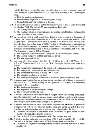 Problems 99
300 0. The line is energized by a generator which has an open-circuit output voltage of
20 V (rms) and output impedance of 75 0. The line is assumed to be 2i wavelengths
long.
a. Find the sending-end impedance.
b. Determine the magnitude of the receiving-end voltage.
c. Calculate the receiving-end power at the load.
3-4. A lossless transmission line has a characteristic impedance of 100 0 and is terminated
in a load of 75 0. The line is 0.75 wavelength long. Determine:
a. The sending-end impedance
b. The reactance which, if connected across the sending end of the line, will make the
input impedance a pure resistance
3-5. A coaxial line with a solid polyethylene dielectric is to be used at a frequency of
3 GHz. Its characteristic impedance Zo is 50 0 and its attenuation constant a is
0.0156 Np/m. The velocity factor which is defined as the ratio of phase velocity over
the velocity of light in free space is 0.660. The line is 100m long and is terminated in
its characteristic impedance. A generator, which has an open-circuit voltage of 50 V
(rms) and an internal impedance of 50 0, is connected to the sending end of the line.
The frequency is tuned at 3 GHz. Compute:
a. The magnitude of the sending-end voltage and of the receiving-end voltage
b. The sending-end power and the receiving-end power
c. The wavelengths of the line
3-6. An open-wire transmission line has R = 5 0/m, L = 5.2 x 10-8
H/m, G =
6.2 X 10-3
mho/m, and c = 2.13 X 10-10
F/m. The signal frequency is 4 GHz. Cal-
culate:
a. The characteristic impedance of the line in both rectangular form and polar form
b. The propagation constant of the wave along the line
c. The normalized impedance of a load 100 + j 100
d. The reflection coefficient at the load
e. The sending-end impedance if the line is assumed a quarter-wavelength long
3-7. A quarter-wave lossless line has a characteristic impedance of 50 0 and is terminated
in a load of 100 0. The line is energized by a generator of 20 V (rms) with an internal
resistance of 50 0. Calculate:
a. The sending-end impedance
b. The magnitude of the receiving-end voltage
c. The power delivered to the load.
3-8. A lossless transmission line is terminated in an open circuit. The sending end is ener-
gized by a generator which has an open-circuit output voltage of Vg (rms) and an inter-
val impedance equal to the characteristic impedance of the line. Show that the sending-
end voltage is equal to the output voltage of the generator.
3-9. A lossless transmission line has a characteristic impedance of 300 0 and is operated at
a frequency of 10 GHz. The observed standing-wave ratio on the line is 5.0. It is pro-
posed to use a short-circuited stub to match a pure resistor load to the line.
a. Determine the distance in centimeters from the load to the place where the stub
should be located. (Two possible solutions.)
b. Find the length of the stub in centimeters. (Two possible solutions.)
3-10. A lossless line has a characteristic impedance of 50 0 and is loaded by 60 - j60 0.
One stub is at the load, and the other is 3A/8 distance away from the first.
a. Determine the lengths in wavelength of the two short-circuited stubs when a match
is achieved.
 