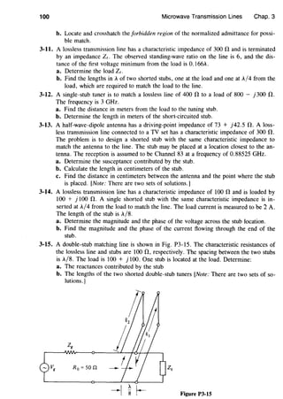 100 Microwave Transmission Lines Chap. 3
b. Locate and crosshatch the forbidden region of the normalized admittance for possi-
ble match.
3-11. A lossless transmission line has a characteristic impedance of 300 D, and is terminated
by an impedance Zt. The observed standing-wave ratio on the line is 6, and the dis-
tance of the first voltage minimum from the load is 0.166A.
a. Determine the load Ze.
b. Find the lengths in A of two shorted stubs, one at the load and one at A/4 from the
load, which are required to match the load to the line.
3-12. A single-stub tuner is to match a lossless line of 400 D, to a load of 800 - j300 fl.
The frequency is 3 GHz.
a. Find the distance in meters from the load to the tuning stub.
b. Determine the length in meters of the short-circuited stub.
3-13. A half-wave-dipole antenna has a driving-point impedance of 73 + j42.5 fl. A loss-
less transmission line connected to a TV set has a characteristic impedance of 300 fl.
The problem is to design a shorted stub with the same characteristic impedance to
match the antenna to the line. The stub may be placed at a location closest to the an-
tenna. The reception is assumed to be Channel 83 at a frequency of 0.88525 GHz.
a. Determine the susceptance contributed by the stub.
b. Calculate the length in centimeters of the stub.
c. Find the distance in centimeters between the antenna and the point where the stub
is placed. [Note: There are two sets of solutions.]
3-14. A lossless transmission line has a characteristic impedance of 100 D, and is loaded by
100 + j 100 fl. A single shorted stub with the same characteristic impedance is in-
serted at A/4 from the load to match the line. The load current is measured to be 2 A.
The length of the stub is A/8.
a. Determine the magnitude and the phase of the voltage across the stub location.
b. Find the magnitude and the phase of the current flowing through the end of the
stub.
3-15. A double-stub matching line is shown in Fig. P3-15. The characteristic resistances of
the lossless line and stubs are 100 fl, respectively. The spacing between the two stubs
is A/8. The load is 100 + j 100. One stub is located at the load. Determine:
a. The reactances contributed by the stub
b. The lengths of the two shorted double-stub tuners [Note: There are two sets of so-
lutions.]
R0 = 50 .n
Figure P3-15
 