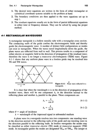Sec. 4.1 Rectangular Waveguides 103
1. The desired wave equations are written in the form of either rectangular or
cylindrical coordinate systems suitable to the problem at hand.
2. The boundary conditions are then applied to the wave equations set up in
step 1.
3. The resultant equations usually are in the form of partial differential equations
in either time or frequency domain. They can be solved by using the proper
method.
4·1 RECTANGULAR WAVEGUIDES
A rectangular waveguide is a hollow metallic tube with a rectangular cross section.
The conducting walls of the guide confine the electromagnetic fields and thereby
guide the electromagnetic wave. A number of distinct field configurations or modes
can exist in waveguides. When the waves travel longitudinally down the guide, the
plane waves are reflected from wall to wall. This process results in a component of
either electric or magnetic field in the direction of propagation of the resultant wave;
therefore the wave is no longer a transverse electromagnetic (TEM) wave. Figure
4-1-1 shows that any uniform plane wave in a lossless guide may be resolved into
TE and TM waves.
'Figure 4-1-1 Plane wave reflected in a
z waveguide. ·
It is clear that when the wavelength A is in the direction of propagation of the
incident wave, there will be one component An in the direction normal to the
reflecting plane and another Ap parallel to the plane. These components are
where () = angle of incidence
A
An=--
COS ()
A =-A-
p sin ()
A = wavelength of the impressed signal in unbounded medium
(4-1-1)
(4-1-2)
A plane wave in a waveguide resolves into two components: one standing wave
in the direction normal to the reflecting walls of the guide and one traveling wave in
the direction parallel to the reflecting walls. In lossless waveguides the modes may
be classified as either transverse electric (TE) mode or transverse magnetic (TM)
mode. In rectangular guides the modes are designated TEmn or TMmn· The integer m
 