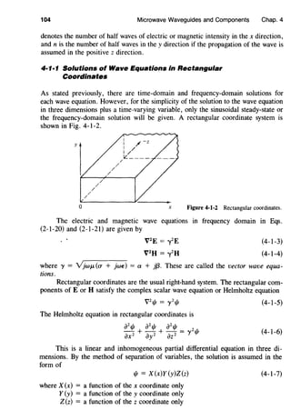 104 Microwave Waveguides and Components Chap. 4
denotes the number of half waves of electric or magnetic intensity in the x direction,
and n is the number of half waves in the y direction if the propagation of the wave is
assumed in the positive z direction.
4·1·1 Solutions of Wave Equations in Rectangular
Coordinates
As stated previously, there are time-domain and frequency-domain solutions for
each wave equation. However, for the simplicity of the solution to the wave equation
in three dimensions plus a time-varying variable, only the sinusoidal steady-state or
the frequency-domain solution will be given. A rectangular coordinate system is
shown in Fig. 4-1-2.
/
/
/
/
/
/
/
/
/
i / -z
I /
1/
IL ___ _
0 X Figure 4-1-2 Rectangular coordinates.
The electric and magnetic wave equations in frequency domain in Eqs.
(2-1-20) and (2-1-21) are given by
V2
E = ooy
2
E
V2
H = ooy
2
H
(4-1-3)
(4-1-4)
where 'Y = Y}wJ.L(a + jwe) =a + }{3. These are called the vector wave equa-
tions.
Rectangular coordinates are the usual right-hand system. The rectangular com-
ponents of E or H satisfy the complex scalar wave equation or Helmholtz equation
vzljl = 1 zljl (4-1-5)
The Helmholtz equation in rectangular coordinates is
iJ21jf azljl azljl
iJxz + iJyz + iJzz = 'Yzl/l (4-1-6)
This is a linear and inhomogeneous partial differential equation in three di-
mensions. By the method of separation of variables, the solution is assumed in the
form of
1/1 = X(x)Y(y)Z(z)
where X (x) = a function of the x coordinate only
Y (y) = a function of the y coordinate only
Z(z) = a function of the z coordinate only
(4-1-7)
 